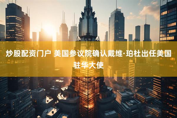 炒股配资门户 美国参议院确认戴维·珀杜出任美国驻华大使
