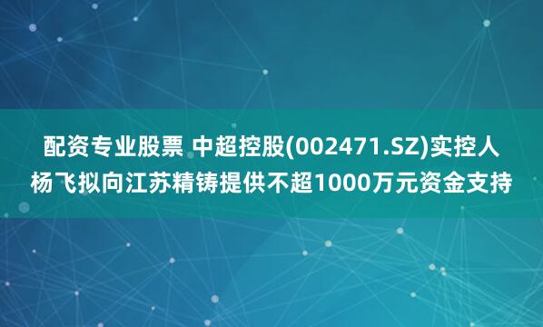 配资专业股票 中超控股(002471.SZ)实控人杨飞拟向江苏精铸提供不超1000万元资金支持