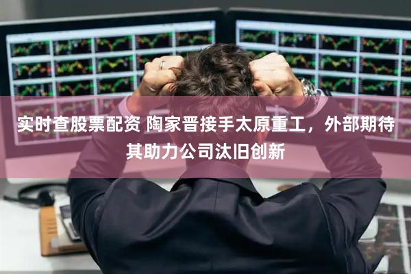 实时查股票配资 陶家晋接手太原重工，外部期待其助力公司汰旧创新