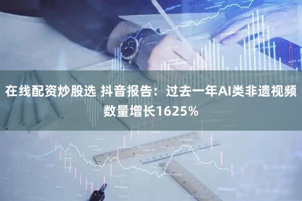 在线配资炒股选 抖音报告：过去一年AI类非遗视频数量增长1625%