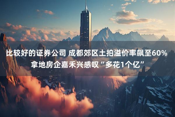 比较好的证券公司 成都郊区土拍溢价率飙至60% 拿地房企嘉禾兴感叹“多花1个亿”