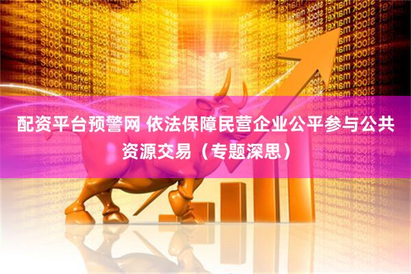 配资平台预警网 依法保障民营企业公平参与公共资源交易（专题深思）