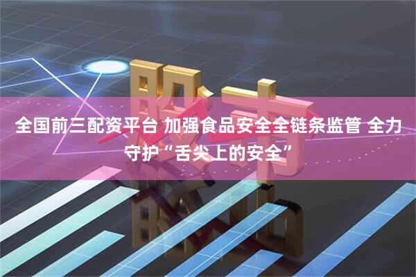 全国前三配资平台 加强食品安全全链条监管 全力守护“舌尖上的安全”