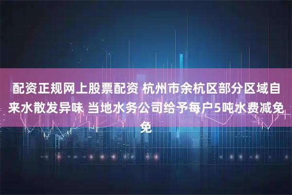配资正规网上股票配资 杭州市余杭区部分区域自来水散发异味 当地水务公司给予每户5吨水费减免