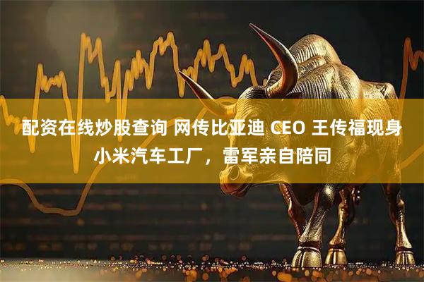配资在线炒股查询 网传比亚迪 CEO 王传福现身小米汽车工厂，雷军亲自陪同