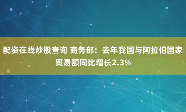 配资在线炒股查询 商务部：去年我国与阿拉伯国家贸易额同比增长2.3%