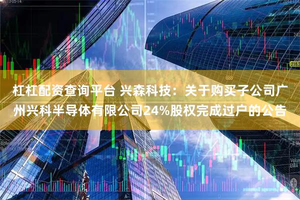 杠杠配资查询平台 兴森科技：关于购买子公司广州兴科半导体有限公司24%股权完成过户的公告