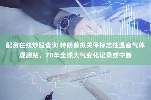 配资在线炒股查询 特朗普拟关停标志性温室气体观测站，70年全球大气变化记录或中断